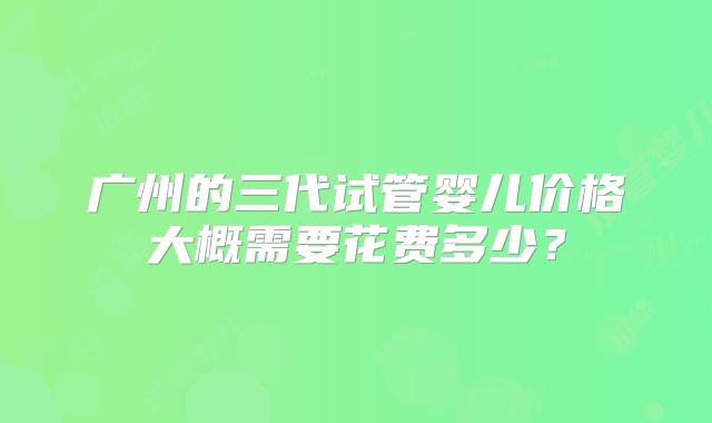 广州的三代试管婴儿价格大概需要花费多少?
