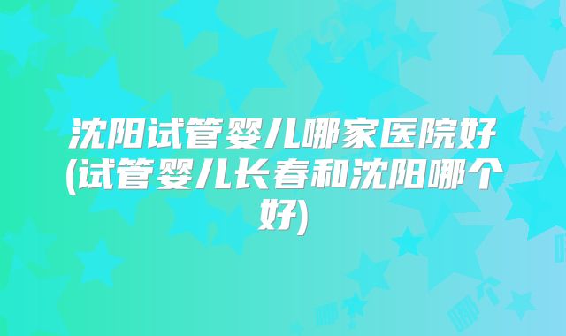 沈阳试管婴儿哪家医院好(试管婴儿长春和沈阳哪个好)