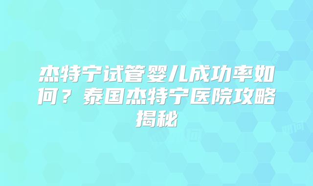 杰特宁试管婴儿成功率如何?泰国杰特宁医院攻略揭秘