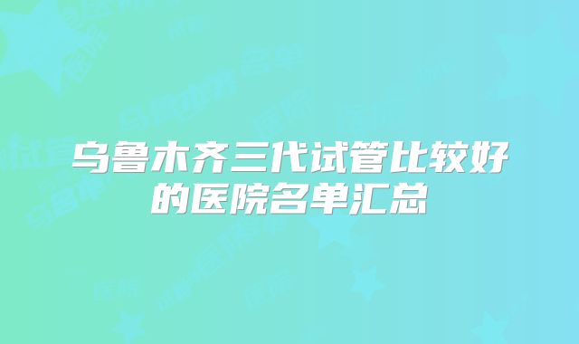 乌鲁木齐三代试管比较好的医院名单汇总