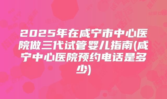 2025年在咸宁市中心医院做三代试管婴儿指南(咸宁中心医院预约电话是多少)