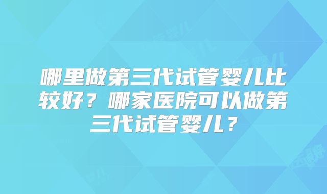 哪里做第三代试管婴儿比较好？哪家医院可以做第三代试管婴儿？