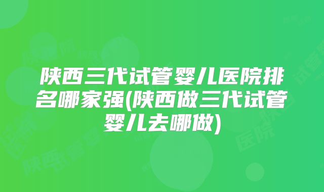 陕西三代试管婴儿医院排名哪家强(陕西做三代试管婴儿去哪做)