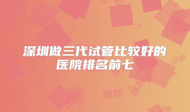 深圳做三代试管比较好的医院排名前七