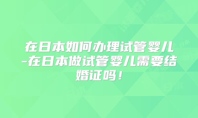在日本如何办理试管婴儿-在日本做试管婴儿需要结婚证吗！