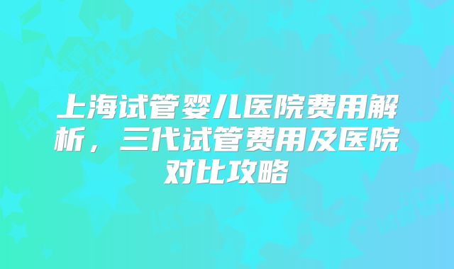 上海试管婴儿医院费用解析，三代试管费用及医院对比攻略