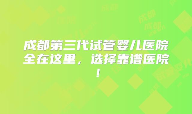 成都第三代试管婴儿医院全在这里，选择靠谱医院！