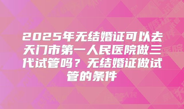 2025年无结婚证可以去天门市第一人民医院做三代试管吗？无结婚证做试管的条件