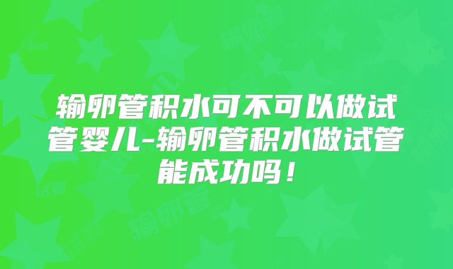 输卵管积水可不可以做试管婴儿-输卵管积水做试管能成功吗！