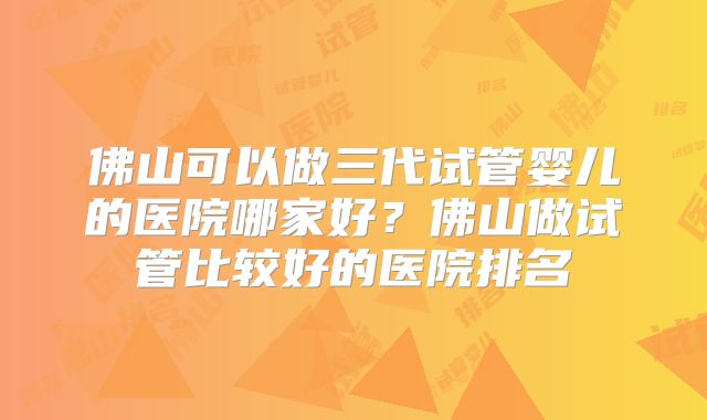 佛山可以做三代试管婴儿的医院哪家好？佛山做试管比较好的医院排名