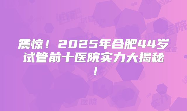 震惊!2025年合肥44岁试管前十医院实力大揭秘!