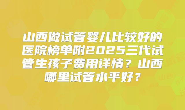 山西做试管婴儿比较好的医院榜单附2025三代试管生孩子费用详情?山西哪里试管水平好?