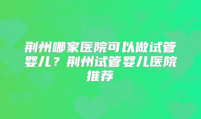 荆州哪家医院可以做试管婴儿?荆州试管婴儿医院推荐