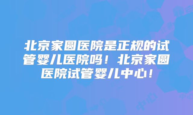 北京家圆医院是正规的试管婴儿医院吗！北京家圆医院试管婴儿中心！