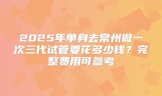 2025年单身去常州做一次三代试管要花多少钱?完整费用可参考