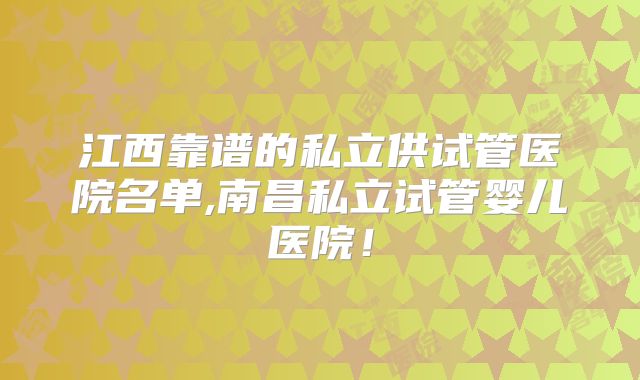江西靠谱的私立供试管医院名单,南昌私立试管婴儿医院!