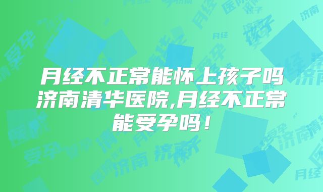 月经不正常能怀上孩子吗济南清华医院,月经不正常能受孕吗!