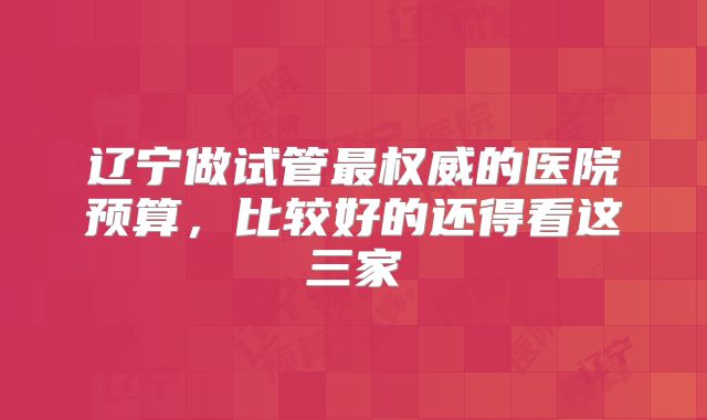 辽宁做试管最权威的医院预算，比较好的还得看这三家