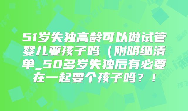 51岁失独高龄可以做试管婴儿要孩子吗(附明细清单_50多岁失独后有必要在一起要个孩子吗?!