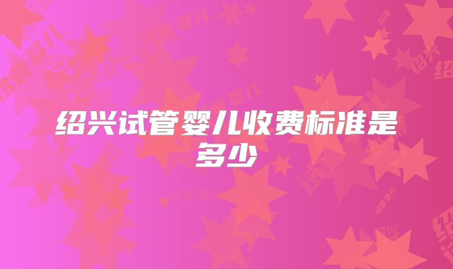 绍兴试管婴儿收费标准是多少