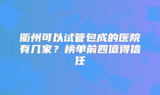 衢州可以试管包成的医院有几家?榜单前四值得信任