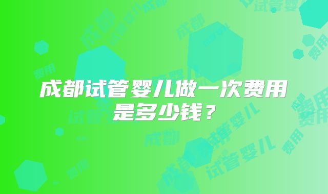 成都试管婴儿做一次费用是多少钱？