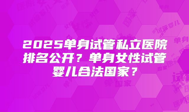 2025单身试管私立医院排名公开?单身女性试管婴儿合法国家?