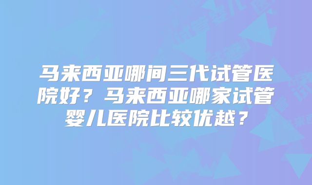 马来西亚哪间三代试管医院好？马来西亚哪家试管婴儿医院比较优越？