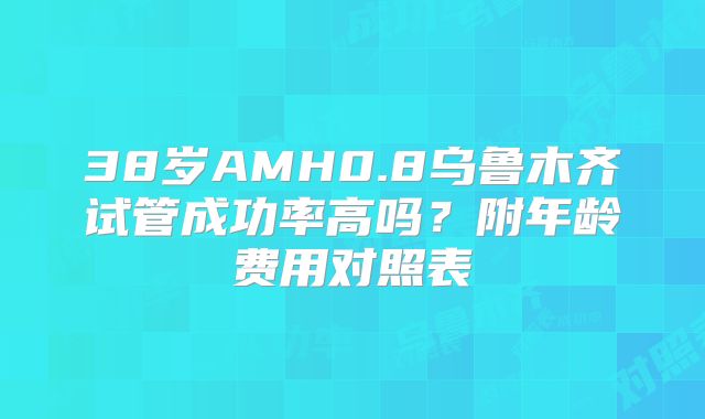 38岁AMH0.8乌鲁木齐试管成功率高吗?附年龄费用对照表
