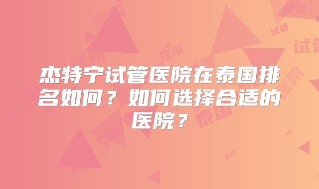 杰特宁试管医院在泰国排名如何?如何选择合适的医院?