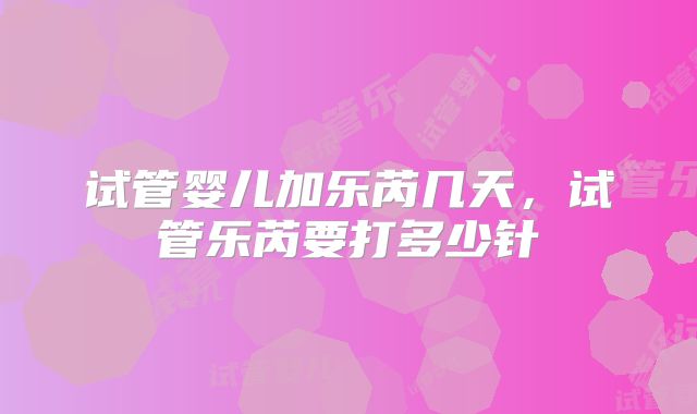 试管婴儿加乐芮几天,试管乐芮要打多少针