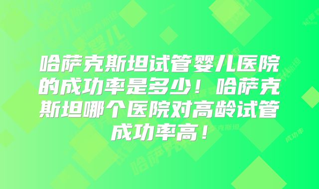 哈萨克斯坦试管婴儿医院的成功率是多少!哈萨克斯坦哪个医院对高龄试管成功率高!
