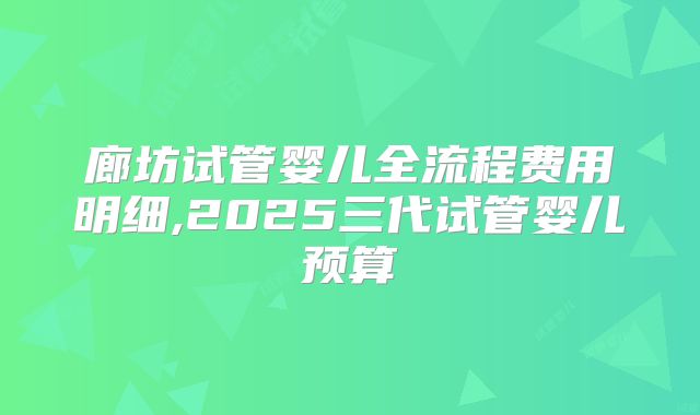 廊坊试管婴儿全流程费用明细,2025三代试管婴儿预算