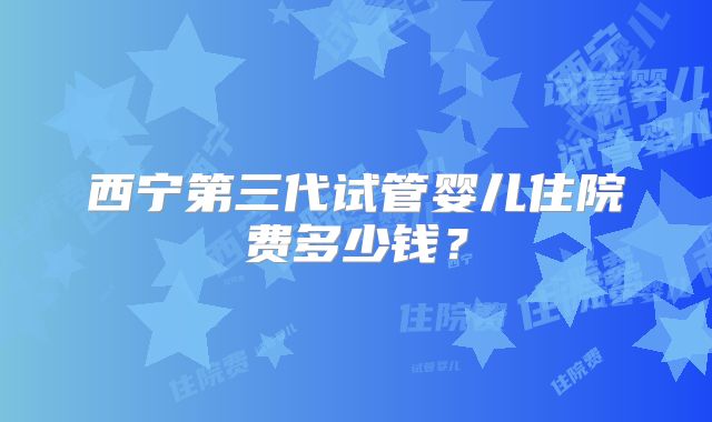西宁第三代试管婴儿住院费多少钱？