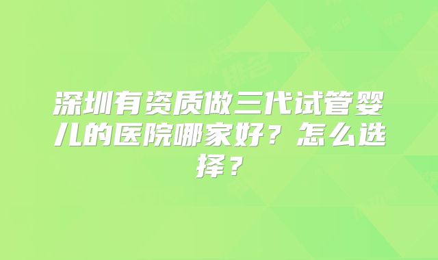 深圳有资质做三代试管婴儿的医院哪家好？怎么选择？