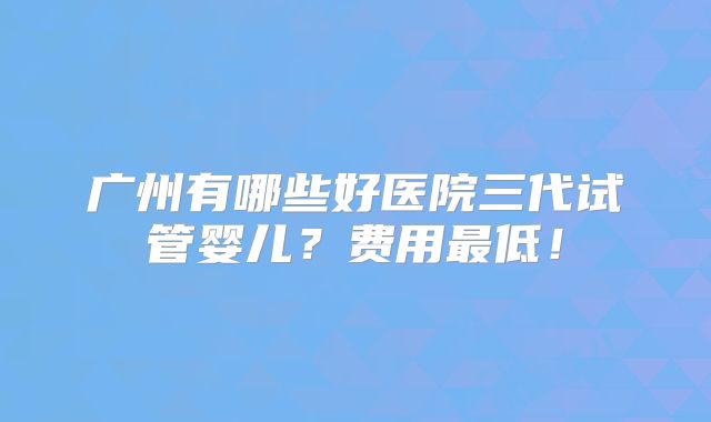 广州有哪些好医院三代试管婴儿？费用最低！