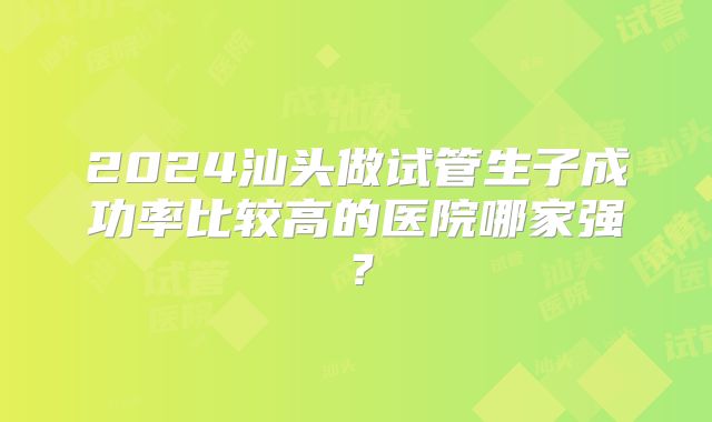 2024汕头做试管生子成功率比较高的医院哪家强？