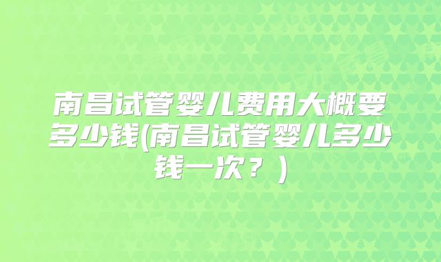 南昌试管婴儿费用大概要多少钱(南昌试管婴儿多少钱一次？)