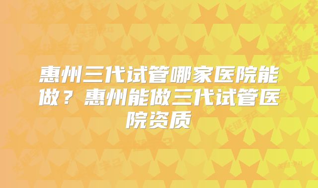 惠州三代试管哪家医院能做？惠州能做三代试管医院资质