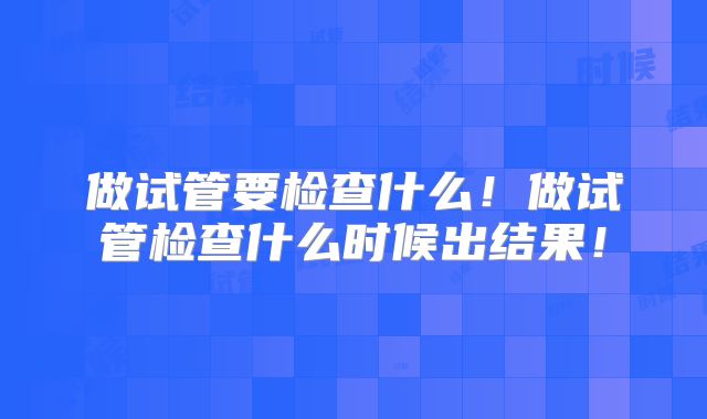 做试管要检查什么！做试管检查什么时候出结果！