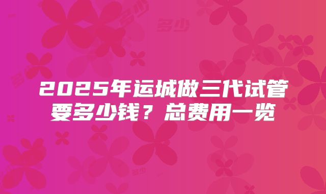 2025年运城做三代试管要多少钱？总费用一览