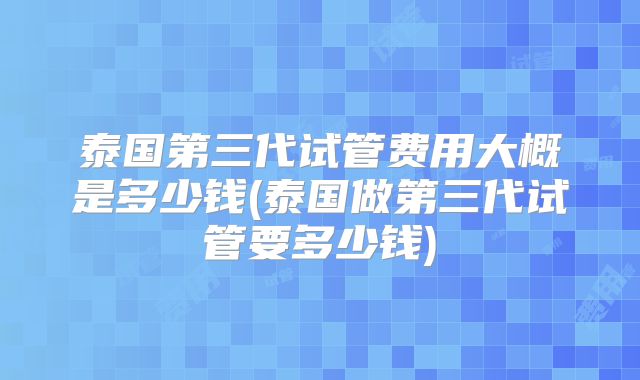 泰国第三代试管费用大概是多少钱(泰国做第三代试管要多少钱)