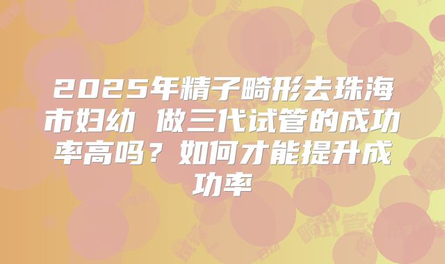 2025年精子畸形去珠海市妇幼 做三代试管的成功率高吗？如何才能提升成功率