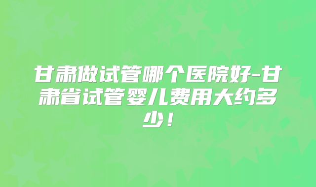 甘肃做试管哪个医院好-甘肃省试管婴儿费用大约多少!