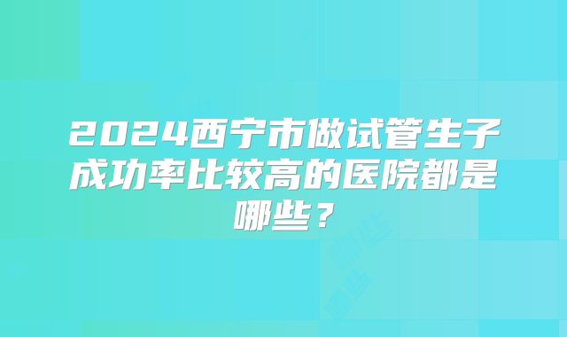 2024西宁市做试管生子成功率比较高的医院都是哪些?
