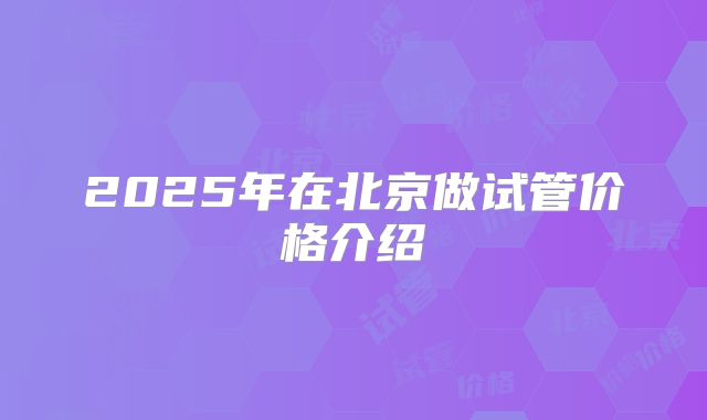 2025年在北京做试管价格介绍