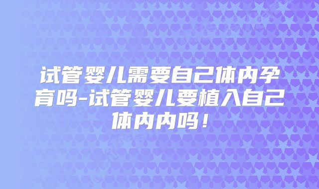 试管婴儿需要自己体内孕育吗-试管婴儿要植入自己体内内吗!