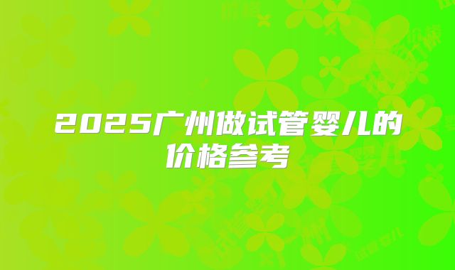 2025广州做试管婴儿的价格参考