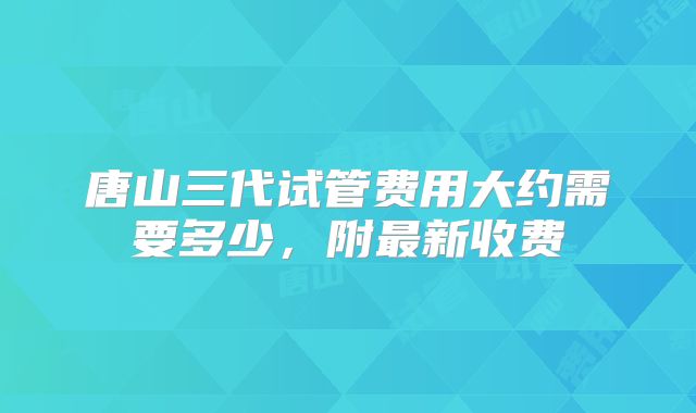 唐山三代试管费用大约需要多少,附最新收费