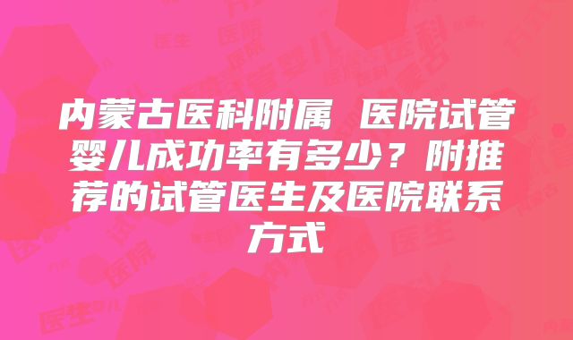内蒙古医科附属 医院试管婴儿成功率有多少?附推荐的试管医生及医院联系方式